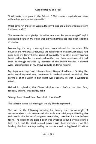 Autobiography of a Yogi
“I will make your plea to the Beloved.” The master’s capitulation came
with a slow, compassionate smile.
What power in those few words, that my being should know release from
its stormy exile?
“Sir, remember your pledge! I shall return soon for Her message!” Joyful
anticipation rang in my voice that only a moment ago had been sobbing
in sorrow.
Descending the long stairway, I was overwhelmed by memories. This
house at 50 Amherst Street, now the residence of Master Mahasaya, had
once been my family home, scene of my mother’s death. Here my human
heart had broken for the vanished mother; and here today my spirit had
been as though crucified by absence of the Divine Mother. Hallowed
walls, silent witness of my grievous hurts and final healing!
My steps were eager as I returned to my Gurpar Road home. Seeking the
seclusion of my small attic, I remained in meditation until ten o’clock. The
darkness of the warm Indian night was suddenly lit with a wondrous
vision.
Haloed in splendor, the Divine Mother stood before me. Her face,
tenderly smiling, was beauty itself.
“Always have I loved thee! Ever shall I love thee!”
The celestial tones still ringing in the air, She disappeared.
The sun on the following morning had hardly risen to an angle of
decorum when I paid my second visit to Master Mahasaya. Climbing the
staircase in the house of poignant memories, I reached his fourth-floor
room. The knob of the closed door was wrapped around with a cloth; a
hint, I felt, that the saint desired privacy. As I stood irresolutely on the
landing, the door was opened by the master’s welcoming hand. I knelt at
104 of 592
 