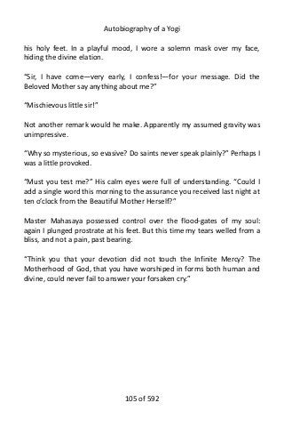Autobiography of a Yogi
his holy feet. In a playful mood, I wore a solemn mask over my face,
hiding the divine elation.
“Sir, I have come—very early, I confess!—for your message. Did the
Beloved Mother say anything about me?”
“Mischievous little sir!”
Not another remark would he make. Apparently my assumed gravity was
unimpressive.
“Why so mysterious, so evasive? Do saints never speak plainly?” Perhaps I
was a little provoked.
“Must you test me?” His calm eyes were full of understanding. “Could I
add a single word this morning to the assurance you received last night at
ten o’clock from the Beautiful Mother Herself?”
Master Mahasaya possessed control over the flood-gates of my soul:
again I plunged prostrate at his feet. But this time my tears welled from a
bliss, and not a pain, past bearing.
“Think you that your devotion did not touch the Infinite Mercy? The
Motherhood of God, that you have worshiped in forms both human and
divine, could never fail to answer your forsaken cry.”
105 of 592
 