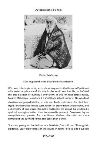 Autobiography of a Yogi
Master Mahasaya
Ever engrossed in his blissful cosmic romance.
Who was this simple saint, whose least request to the Universal Spirit met
with sweet acquiescence? His role in the world was humble, as befitted
the greatest man of humility I ever knew. In this Amherst Street house,
Master Mahasaya 1
conducted a small high school for boys. No words of
chastisement passed his lips; no rule and ferule maintained his discipline.
Higher mathematics indeed were taught in these modest classrooms, and
a chemistry of love absent from the textbooks. He spread his wisdom by
spiritual contagion rather than impermeable precept. Consumed by an
unsophisticated passion for the Divine Mother, the saint no more
demanded the outward forms of respect than a child.
“I am not your guru; he shall come a little later,” he told me. “Through his
guidance, your experiences of the Divine in terms of love and devotion
107 of 592
 