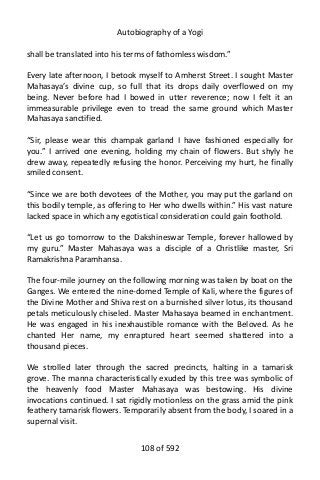 Autobiography of a Yogi
shall be translated into his terms of fathomless wisdom.”
Every late afternoon, I betook myself to Amherst Street. I sought Master
Mahasaya’s divine cup, so full that its drops daily overflowed on my
being. Never before had I bowed in utter reverence; now I felt it an
immeasurable privilege even to tread the same ground which Master
Mahasaya sanctified.
“Sir, please wear this champak garland I have fashioned especially for
you.” I arrived one evening, holding my chain of flowers. But shyly he
drew away, repeatedly refusing the honor. Perceiving my hurt, he finally
smiled consent.
“Since we are both devotees of the Mother, you may put the garland on
this bodily temple, as offering to Her who dwells within.” His vast nature
lacked space in which any egotistical consideration could gain foothold.
“Let us go tomorrow to the Dakshineswar Temple, forever hallowed by
my guru.” Master Mahasaya was a disciple of a Christlike master, Sri
Ramakrishna Paramhansa.
The four-mile journey on the following morning was taken by boat on the
Ganges. We entered the nine-domed Temple of Kali, where the figures of
the Divine Mother and Shiva rest on a burnished silver lotus, its thousand
petals meticulously chiseled. Master Mahasaya beamed in enchantment.
He was engaged in his inexhaustible romance with the Beloved. As he
chanted Her name, my enraptured heart seemed shattered into a
thousand pieces.
We strolled later through the sacred precincts, halting in a tamarisk
grove. The manna characteristically exuded by this tree was symbolic of
the heavenly food Master Mahasaya was bestowing. His divine
invocations continued. I sat rigidly motionless on the grass amid the pink
feathery tamarisk flowers. Temporarily absent from the body, I soared in a
supernal visit.
108 of 592
 