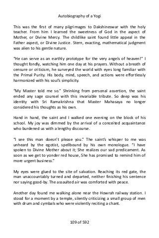 Autobiography of a Yogi
This was the first of many pilgrimages to Dakshineswar with the holy
teacher. From him I learned the sweetness of God in the aspect of
Mother, or Divine Mercy. The childlike saint found little appeal in the
Father aspect, or Divine Justice. Stern, exacting, mathematical judgment
was alien to his gentle nature.
“He can serve as an earthly prototype for the very angels of heaven!” I
thought fondly, watching him one day at his prayers. Without a breath of
censure or criticism, he surveyed the world with eyes long familiar with
the Primal Purity. His body, mind, speech, and actions were effortlessly
harmonized with his soul’s simplicity.
“My Master told me so.” Shrinking from personal assertion, the saint
ended any sage counsel with this invariable tribute. So deep was his
identity with Sri Ramakrishna that Master Mahasaya no longer
considered his thoughts as his own.
Hand in hand, the saint and I walked one evening on the block of his
school. My joy was dimmed by the arrival of a conceited acquaintance
who burdened us with a lengthy discourse.
“I see this man doesn’t please you.” The saint’s whisper to me was
unheard by the egotist, spellbound by his own monologue. “I have
spoken to Divine Mother about it; She realizes our sad predicament. As
soon as we get to yonder red house, She has promised to remind him of
more urgent business.”
My eyes were glued to the site of salvation. Reaching its red gate, the
man unaccountably turned and departed, neither finishing his sentence
nor saying good-by. The assaulted air was comforted with peace.
Another day found me walking alone near the Howrah railway station. I
stood for a moment by a temple, silently criticizing a small group of men
with drum and cymbals who were violently reciting a chant.
109 of 592
 