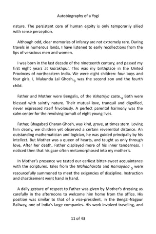 Autobiography of a Yogi
nature. The persistent core of human egoity is only temporarily allied
with sense perception.
Although odd, clear memories of infancy are not extremely rare. During
travels in numerous lands, I have listened to early recollections from the
lips of veracious men and women.
I was born in the last decade of the nineteenth century, and passed my
first eight years at Gorakhpur. This was my birthplace in the United
Provinces of northeastern India. We were eight children: four boys and
four girls. I, Mukunda Lal Ghosh,3
was the second son and the fourth
child.
Father and Mother were Bengalis, of the Kshatriya caste.4 Both were
blessed with saintly nature. Their mutual love, tranquil and dignified,
never expressed itself frivolously. A perfect parental harmony was the
calm center for the revolving tumult of eight young lives.
Father, Bhagabati Charan Ghosh, was kind, grave, at times stern. Loving
him dearly, we children yet observed a certain reverential distance. An
outstanding mathematician and logician, he was guided principally by his
intellect. But Mother was a queen of hearts, and taught us only through
love. After her death, Father displayed more of his inner tenderness. I
noticed then that his gaze often metamorphosed into my mother’s.
In Mother’s presence we tasted our earliest bitter-sweet acquaintance
with the scriptures. Tales from the Mahabharata and Ramayana 5
were
resourcefully summoned to meet the exigencies of discipline. Instruction
and chastisement went hand in hand.
A daily gesture of respect to Father was given by Mother’s dressing us
carefully in the afternoons to welcome him home from the office. His
position was similar to that of a vice-president, in the Bengal-Nagpur
Railway, one of India’s large companies. His work involved traveling, and
11 of 592
 