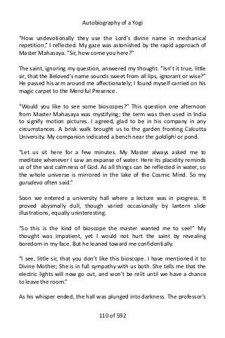 Autobiography of a Yogi
“How undevotionally they use the Lord’s divine name in mechanical
repetition,” I reflected. My gaze was astonished by the rapid approach of
Master Mahasaya. “Sir, how come you here?”
The saint, ignoring my question, answered my thought. “Isn’t it true, little
sir, that the Beloved’s name sounds sweet from all lips, ignorant or wise?”
He passed his arm around me affectionately; I found myself carried on his
magic carpet to the Merciful Presence.
“Would you like to see some bioscopes?” This question one afternoon
from Master Mahasaya was mystifying; the term was then used in India
to signify motion pictures. I agreed, glad to be in his company in any
circumstances. A brisk walk brought us to the garden fronting Calcutta
University. My companion indicated a bench near the goldighi or pond.
“Let us sit here for a few minutes. My Master always asked me to
meditate whenever I saw an expanse of water. Here its placidity reminds
us of the vast calmness of God. As all things can be reflected in water, so
the whole universe is mirrored in the lake of the Cosmic Mind. So my
gurudeva often said.”
Soon we entered a university hall where a lecture was in progress. It
proved abysmally dull, though varied occasionally by lantern slide
illustrations, equally uninteresting.
“So this is the kind of bioscope the master wanted me to see!” My
thought was impatient, yet I would not hurt the saint by revealing
boredom in my face. But he leaned toward me confidentially.
“I see, little sir, that you don’t like this bioscope. I have mentioned it to
Divine Mother; She is in full sympathy with us both. She tells me that the
electric lights will now go out, and won’t be relit until we have a chance
to leave the room.”
As his whisper ended, the hall was plunged into darkness. The professor’s
110 of 592
 