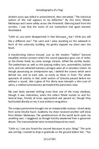 Autobiography of a Yogi
strident voice was stilled in astonishment, then remarked, “The electrical
system of this hall appears to be defective.” By this time, Master
Mahasaya and I were safely across the threshold. Glancing back from the
corridor, I saw that the scene of our martyrdom had again become
illuminated.
“Little sir, you were disappointed in that bioscope,2
but I think you will
like a different one.” The saint and I were standing on the sidewalk in
front of the university building. He gently slapped my chest over the
heart.
A transforming silence ensued. Just as the modern “talkies” become
inaudible motion pictures when the sound apparatus goes out of order,
so the Divine Hand, by some strange miracle, stifled the earthly bustle.
The pedestrians as well as the passing trolley cars, automobiles, bullock
carts, and iron-wheeled hackney carriages were all in noiseless transit. As
though possessing an omnipresent eye, I beheld the scenes which were
behind me, and to each side, as easily as those in front. The whole
spectacle of activity in that small section of Calcutta passed before me
without a sound. Like a glow of fire dimly seen beneath a thin coat of
ashes, a mellow luminescence permeated the panoramic view.
My own body seemed nothing more than one of the many shadows,
though it was motionless, while the others flitted mutely to and fro.
Several boys, friends of mine, approached and passed on; though they
had looked directly at me, it was without recognition.
The unique pantomime brought me an inexpressible ecstasy. I drank deep
from some blissful fount. Suddenly my chest received another soft blow
from Master Mahasaya. The pandemonium of the world burst upon my
unwilling ears. I staggered, as though harshly awakened from a gossamer
dream. The transcendental wine removed beyond my reach.
“Little sir, I see you found the second bioscope to your liking.” The saint
was smiling; I started to drop in gratitude on the ground before him. “You
111 of 592
 