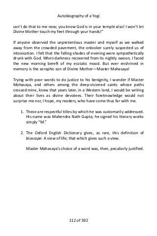 Autobiography of a Yogi
can’t do that to me now; you know God is in your temple also! I won’t let
Divine Mother touch my feet through your hands!”
If anyone observed the unpretentious master and myself as we walked
away from the crowded pavement, the onlooker surely suspected us of
intoxication. I felt that the falling shades of evening were sympathetically
drunk with God. When darkness recovered from its nightly swoon, I faced
the new morning bereft of my ecstatic mood. But ever enshrined in
memory is the seraphic son of Divine Mother—Master Mahasaya!
Trying with poor words to do justice to his benignity, I wonder if Master
Mahasaya, and others among the deep-visioned saints whose paths
crossed mine, knew that years later, in a Western land, I would be writing
about their lives as divine devotees. Their foreknowledge would not
surprise me nor, I hope, my readers, who have come thus far with me.
1. These are respectful titles by which he was customarily addressed.
His name was Mahendra Nath Gupta; he signed his literary works
simply “M.”
2. The Oxford English Dictionary gives, as rare, this definition of
bioscope: A view of life; that which gives such a view.
Master Mahasaya’s choice of a word was, then, peculiarly justified.
112 of 592
 
