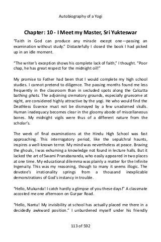Autobiography of a Yogi
Chapter: 10 - I Meet my Master, Sri Yukteswar
“Faith in God can produce any miracle except one—passing an
examination without study.” Distastefully I closed the book I had picked
up in an idle moment.
“The writer’s exception shows his complete lack of faith,” I thought. “Poor
chap, he has great respect for the midnight oil!”
My promise to Father had been that I would complete my high school
studies. I cannot pretend to diligence. The passing months found me less
frequently in the classroom than in secluded spots along the Calcutta
bathing ghats. The adjoining crematory grounds, especially gruesome at
night, are considered highly attractive by the yogi. He who would find the
Deathless Essence must not be dismayed by a few unadorned skulls.
Human inadequacy becomes clear in the gloomy abode of miscellaneous
bones. My midnight vigils were thus of a different nature from the
scholar’s.
The week of final examinations at the Hindu High School was fast
approaching. This interrogatory period, like the sepulchral haunts,
inspires a well-known terror. My mind was nevertheless at peace. Braving
the ghouls, I was exhuming a knowledge not found in lecture halls. But it
lacked the art of Swami Pranabananda, who easily appeared in two places
at one time. My educational dilemma was plainly a matter for the Infinite
Ingenuity. This was my reasoning, though to many it seems illogic. The
devotee’s irrationality springs from a thousand inexplicable
demonstrations of God’s instancy in trouble.
“Hello, Mukunda! I catch hardly a glimpse of you these days!” A classmate
accosted me one afternoon on Gurpar Road.
“Hello, Nantu! My invisibility at school has actually placed me there in a
decidedly awkward position.” I unburdened myself under his friendly
113 of 592
 