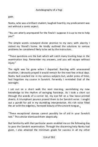 Autobiography of a Yogi
gaze.
Nantu, who was a brilliant student, laughed heartily; my predicament was
not without a comic aspect.
“You are utterly unprepared for the finals! I suppose it is up to me to help
you!”
The simple words conveyed divine promise to my ears; with alacrity I
visited my friend’s home. He kindly outlined the solutions to various
problems he considered likely to be set by the instructors.
“These questions are the bait which will catch many trusting boys in the
examination trap. Remember my answers, and you will escape without
injury.”
The night was far gone when I departed. Bursting with unseasoned
erudition, I devoutly prayed it would remain for the next few critical days.
Nantu had coached me in my various subjects but, under press of time,
had forgotten my course in Sanskrit. Fervently I reminded God of the
oversight.
I set out on a short walk the next morning, assimilating my new
knowledge to the rhythm of swinging footsteps. As I took a short cut
through the weeds of a corner lot, my eye fell on a few loose printed
sheets. A triumphant pounce proved them to be Sanskrit verse. I sought
out a pundit for aid in my stumbling interpretation. His rich voice filled
the air with the edgeless, honeyed beauty of the ancient tongue.1
“These exceptional stanzas cannot possibly be of aid in your Sanskrit
test.” The scholar dismissed them skeptically.
But familiarity with that particular poem enabled me on the following day
to pass the Sanskrit examination. Through the discerning help Nantu had
given, I also attained the minimum grade for success in all my other
114 of 592
 