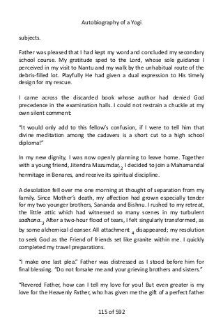 Autobiography of a Yogi
subjects.
Father was pleased that I had kept my word and concluded my secondary
school course. My gratitude sped to the Lord, whose sole guidance I
perceived in my visit to Nantu and my walk by the unhabitual route of the
debris-filled lot. Playfully He had given a dual expression to His timely
design for my rescue.
I came across the discarded book whose author had denied God
precedence in the examination halls. I could not restrain a chuckle at my
own silent comment:
“It would only add to this fellow’s confusion, if I were to tell him that
divine meditation among the cadavers is a short cut to a high school
diploma!”
In my new dignity, I was now openly planning to leave home. Together
with a young friend, Jitendra Mazumdar,2
I decided to join a Mahamandal
hermitage in Benares, and receive its spiritual discipline.
A desolation fell over me one morning at thought of separation from my
family. Since Mother’s death, my affection had grown especially tender
for my two younger brothers, Sananda and Bishnu. I rushed to my retreat,
the little attic which had witnessed so many scenes in my turbulent
sadhana.3
After a two-hour flood of tears, I felt singularly transformed, as
by some alchemical cleanser. All attachment 4 disappeared; my resolution
to seek God as the Friend of friends set like granite within me. I quickly
completed my travel preparations.
“I make one last plea.” Father was distressed as I stood before him for
final blessing. “Do not forsake me and your grieving brothers and sisters.”
“Revered Father, how can I tell my love for you! But even greater is my
love for the Heavenly Father, who has given me the gift of a perfect father
115 of 592
 