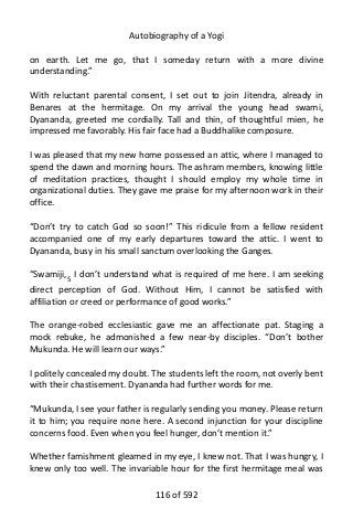 Autobiography of a Yogi
on earth. Let me go, that I someday return with a more divine
understanding.”
With reluctant parental consent, I set out to join Jitendra, already in
Benares at the hermitage. On my arrival the young head swami,
Dyananda, greeted me cordially. Tall and thin, of thoughtful mien, he
impressed me favorably. His fair face had a Buddhalike composure.
I was pleased that my new home possessed an attic, where I managed to
spend the dawn and morning hours. The ashram members, knowing little
of meditation practices, thought I should employ my whole time in
organizational duties. They gave me praise for my afternoon work in their
office.
“Don’t try to catch God so soon!” This ridicule from a fellow resident
accompanied one of my early departures toward the attic. I went to
Dyananda, busy in his small sanctum overlooking the Ganges.
“Swamiji,5
I don’t understand what is required of me here. I am seeking
direct perception of God. Without Him, I cannot be satisfied with
affiliation or creed or performance of good works.”
The orange-robed ecclesiastic gave me an affectionate pat. Staging a
mock rebuke, he admonished a few near-by disciples. “Don’t bother
Mukunda. He will learn our ways.”
I politely concealed my doubt. The students left the room, not overly bent
with their chastisement. Dyananda had further words for me.
“Mukunda, I see your father is regularly sending you money. Please return
it to him; you require none here. A second injunction for your discipline
concerns food. Even when you feel hunger, don’t mention it.”
Whether famishment gleamed in my eye, I knew not. That I was hungry, I
knew only too well. The invariable hour for the first hermitage meal was
116 of 592
 