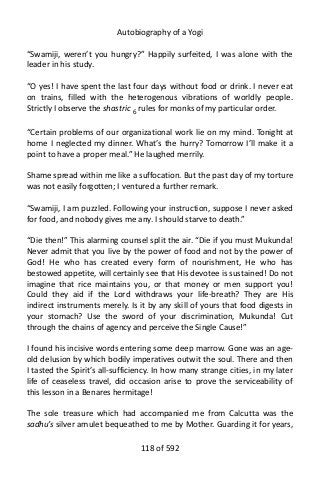 Autobiography of a Yogi
“Swamiji, weren’t you hungry?” Happily surfeited, I was alone with the
leader in his study.
“O yes! I have spent the last four days without food or drink. I never eat
on trains, filled with the heterogenous vibrations of worldly people.
Strictly I observe the shastric 6
rules for monks of my particular order.
“Certain problems of our organizational work lie on my mind. Tonight at
home I neglected my dinner. What’s the hurry? Tomorrow I’ll make it a
point to have a proper meal.” He laughed merrily.
Shame spread within me like a suffocation. But the past day of my torture
was not easily forgotten; I ventured a further remark.
“Swamiji, I am puzzled. Following your instruction, suppose I never asked
for food, and nobody gives me any. I should starve to death.”
“Die then!” This alarming counsel split the air. “Die if you must Mukunda!
Never admit that you live by the power of food and not by the power of
God! He who has created every form of nourishment, He who has
bestowed appetite, will certainly see that His devotee is sustained! Do not
imagine that rice maintains you, or that money or men support you!
Could they aid if the Lord withdraws your life-breath? They are His
indirect instruments merely. Is it by any skill of yours that food digests in
your stomach? Use the sword of your discrimination, Mukunda! Cut
through the chains of agency and perceive the Single Cause!”
I found his incisive words entering some deep marrow. Gone was an age-
old delusion by which bodily imperatives outwit the soul. There and then
I tasted the Spirit’s all-sufficiency. In how many strange cities, in my later
life of ceaseless travel, did occasion arise to prove the serviceability of
this lesson in a Benares hermitage!
The sole treasure which had accompanied me from Calcutta was the
sadhu’s silver amulet bequeathed to me by Mother. Guarding it for years,
118 of 592
 