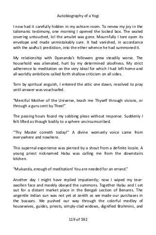 Autobiography of a Yogi
I now had it carefully hidden in my ashram room. To renew my joy in the
talismanic testimony, one morning I opened the locked box. The sealed
covering untouched, lo! the amulet was gone. Mournfully I tore open its
envelope and made unmistakably sure. It had vanished, in accordance
with the sadhu’s prediction, into the ether whence he had summoned it.
My relationship with Dyananda’s followers grew steadily worse. The
household was alienated, hurt by my determined aloofness. My strict
adherence to meditation on the very Ideal for which I had left home and
all worldly ambitions called forth shallow criticism on all sides.
Torn by spiritual anguish, I entered the attic one dawn, resolved to pray
until answer was vouchsafed.
“Merciful Mother of the Universe, teach me Thyself through visions, or
through a guru sent by Thee!”
The passing hours found my sobbing pleas without response. Suddenly I
felt lifted as though bodily to a sphere uncircumscribed.
“Thy Master cometh today!” A divine womanly voice came from
everywhere and nowhere.
This supernal experience was pierced by a shout from a definite locale. A
young priest nicknamed Habu was calling me from the downstairs
kitchen.
“Mukunda, enough of meditation! You are needed for an errand.”
Another day I might have replied impatiently; now I wiped my tear-
swollen face and meekly obeyed the summons. Together Habu and I set
out for a distant market place in the Bengali section of Benares. The
ungentle Indian sun was not yet at zenith as we made our purchases in
the bazaars. We pushed our way through the colorful medley of
housewives, guides, priests, simply-clad widows, dignified Brahmins, and
119 of 592
 