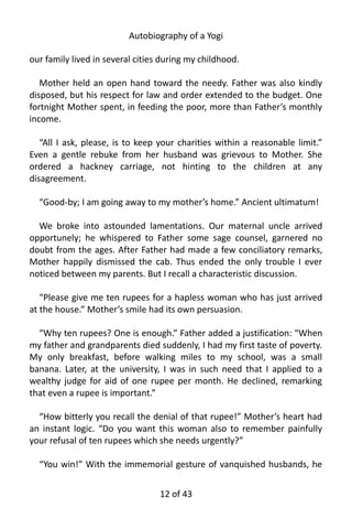 Autobiography of a Yogi
our family lived in several cities during my childhood.
Mother held an open hand toward the needy. Father was also kindly
disposed, but his respect for law and order extended to the budget. One
fortnight Mother spent, in feeding the poor, more than Father’s monthly
income.
“All I ask, please, is to keep your charities within a reasonable limit.”
Even a gentle rebuke from her husband was grievous to Mother. She
ordered a hackney carriage, not hinting to the children at any
disagreement.
“Good-by; I am going away to my mother’s home.” Ancient ultimatum!
We broke into astounded lamentations. Our maternal uncle arrived
opportunely; he whispered to Father some sage counsel, garnered no
doubt from the ages. After Father had made a few conciliatory remarks,
Mother happily dismissed the cab. Thus ended the only trouble I ever
noticed between my parents. But I recall a characteristic discussion.
“Please give me ten rupees for a hapless woman who has just arrived
at the house.” Mother’s smile had its own persuasion.
“Why ten rupees? One is enough.” Father added a justification: “When
my father and grandparents died suddenly, I had my first taste of poverty.
My only breakfast, before walking miles to my school, was a small
banana. Later, at the university, I was in such need that I applied to a
wealthy judge for aid of one rupee per month. He declined, remarking
that even a rupee is important.”
“How bitterly you recall the denial of that rupee!” Mother’s heart had
an instant logic. “Do you want this woman also to remember painfully
your refusal of ten rupees which she needs urgently?”
“You win!” With the immemorial gesture of vanquished husbands, he
12 of 592
 