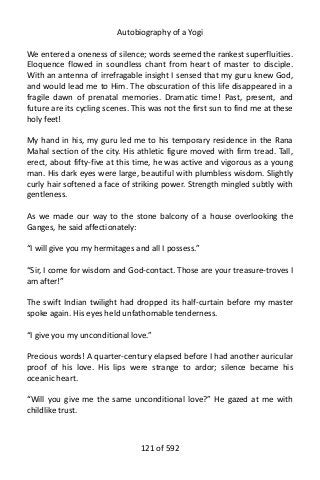 Autobiography of a Yogi
We entered a oneness of silence; words seemed the rankest superfluities.
Eloquence flowed in soundless chant from heart of master to disciple.
With an antenna of irrefragable insight I sensed that my guru knew God,
and would lead me to Him. The obscuration of this life disappeared in a
fragile dawn of prenatal memories. Dramatic time! Past, present, and
future are its cycling scenes. This was not the first sun to find me at these
holy feet!
My hand in his, my guru led me to his temporary residence in the Rana
Mahal section of the city. His athletic figure moved with firm tread. Tall,
erect, about fifty-five at this time, he was active and vigorous as a young
man. His dark eyes were large, beautiful with plumbless wisdom. Slightly
curly hair softened a face of striking power. Strength mingled subtly with
gentleness.
As we made our way to the stone balcony of a house overlooking the
Ganges, he said affectionately:
“I will give you my hermitages and all I possess.”
“Sir, I come for wisdom and God-contact. Those are your treasure-troves I
am after!”
The swift Indian twilight had dropped its half-curtain before my master
spoke again. His eyes held unfathomable tenderness.
“I give you my unconditional love.”
Precious words! A quarter-century elapsed before I had another auricular
proof of his love. His lips were strange to ardor; silence became his
oceanic heart.
“Will you give me the same unconditional love?” He gazed at me with
childlike trust.
121 of 592
 