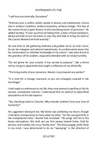 Autobiography of a Yogi
“I will love you eternally, Gurudeva!”
“Ordinary love is selfish, darkly rooted in desires and satisfactions. Divine
love is without condition, without boundary, without change. The flux of
the human heart is gone forever at the transfixing touch of pure love.” He
added humbly, “If ever you find me falling from a state of God-realization,
please promise to put my head on your lap and help to bring me back to
the Cosmic Beloved we both worship.”
He rose then in the gathering darkness and guided me to an inner room.
As we ate mangoes and almond sweetmeats, he unobtrusively wove into
his conversation an intimate knowledge of my nature. I was awe-struck at
the grandeur of his wisdom, exquisitely blended with an innate humility.
“Do not grieve for your amulet. It has served its purpose.” Like a divine
mirror, my guru apparently had caught a reflection of my whole life.
“The living reality of your presence, Master, is joy beyond any symbol.”
“It is time for a change, inasmuch as you are unhappily situated in the
hermitage.”
I had made no references to my life; they now seemed superfluous! By his
natural, unemphatic manner, I understood that he wished no astonished
ejaculations at his clairvoyance.
“You should go back to Calcutta. Why exclude relatives from your love of
humanity?”
His suggestion dismayed me. My family was predicting my return, though
I had been unresponsive to many pleas by letter. “Let the young bird fly in
the metaphysical skies,” Ananta had remarked. “His wings will tire in the
heavy atmosphere. We shall yet see him swoop toward home, fold his
pinions, and humbly rest in our family nest.” This discouraging simile fresh
in my mind, I was determined to do no “swooping” in the direction of
122 of 592
 