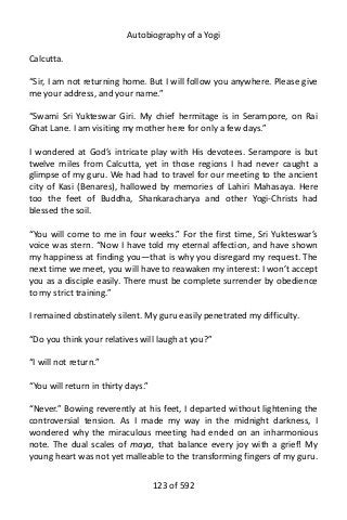 Autobiography of a Yogi
Calcutta.
“Sir, I am not returning home. But I will follow you anywhere. Please give
me your address, and your name.”
“Swami Sri Yukteswar Giri. My chief hermitage is in Serampore, on Rai
Ghat Lane. I am visiting my mother here for only a few days.”
I wondered at God’s intricate play with His devotees. Serampore is but
twelve miles from Calcutta, yet in those regions I had never caught a
glimpse of my guru. We had had to travel for our meeting to the ancient
city of Kasi (Benares), hallowed by memories of Lahiri Mahasaya. Here
too the feet of Buddha, Shankaracharya and other Yogi-Christs had
blessed the soil.
“You will come to me in four weeks.” For the first time, Sri Yukteswar’s
voice was stern. “Now I have told my eternal affection, and have shown
my happiness at finding you—that is why you disregard my request. The
next time we meet, you will have to reawaken my interest: I won’t accept
you as a disciple easily. There must be complete surrender by obedience
to my strict training.”
I remained obstinately silent. My guru easily penetrated my difficulty.
“Do you think your relatives will laugh at you?”
“I will not return.”
“You will return in thirty days.”
“Never.” Bowing reverently at his feet, I departed without lightening the
controversial tension. As I made my way in the midnight darkness, I
wondered why the miraculous meeting had ended on an inharmonious
note. The dual scales of maya, that balance every joy with a grief! My
young heart was not yet malleable to the transforming fingers of my guru.
123 of 592
 