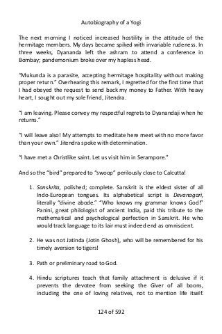 Autobiography of a Yogi
The next morning I noticed increased hostility in the attitude of the
hermitage members. My days became spiked with invariable rudeness. In
three weeks, Dyananda left the ashram to attend a conference in
Bombay; pandemonium broke over my hapless head.
“Mukunda is a parasite, accepting hermitage hospitality without making
proper return.” Overhearing this remark, I regretted for the first time that
I had obeyed the request to send back my money to Father. With heavy
heart, I sought out my sole friend, Jitendra.
“I am leaving. Please convey my respectful regrets to Dyanandaji when he
returns.”
“I will leave also! My attempts to meditate here meet with no more favor
than your own.” Jitendra spoke with determination.
“I have met a Christlike saint. Let us visit him in Serampore.”
And so the “bird” prepared to “swoop” perilously close to Calcutta!
1. Sanskrita, polished; complete. Sanskrit is the eldest sister of all
Indo-European tongues. Its alphabetical script is Devanagari,
literally “divine abode.” “Who knows my grammar knows God!”
Panini, great philologist of ancient India, paid this tribute to the
mathematical and psychological perfection in Sanskrit. He who
would track language to its lair must indeed end as omniscient.
2. He was not Jatinda (Jotin Ghosh), who will be remembered for his
timely aversion to tigers!
3. Path or preliminary road to God.
4. Hindu scriptures teach that family attachment is delusive if it
prevents the devotee from seeking the Giver of all boons,
including the one of loving relatives, not to mention life itself.
124 of 592
 