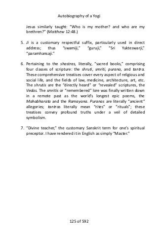 Autobiography of a Yogi
Jesus similarly taught: “Who is my mother? and who are my
brethren?” (Matthew 12:48.)
5. Ji is a customary respectful suffix, particularly used in direct
address; thus “swamiji,” “guruji,” “Sri Yukteswarji,”
“paramhansaji.”
6. Pertaining to the shastras, literally, “sacred books,” comprising
four classes of scripture: the shruti, smriti, purana, and tantra.
These comprehensive treatises cover every aspect of religious and
social life, and the fields of law, medicine, architecture, art, etc.
The shrutis are the “directly heard” or “revealed” scriptures, the
Vedas. The smritis or “remembered” lore was finally written down
in a remote past as the world’s longest epic poems, the
Mahabharata and the Ramayana. Puranas are literally “ancient”
allegories; tantras literally mean “rites” or “rituals”; these
treatises convey profound truths under a veil of detailed
symbolism.
7. “Divine teacher,” the customary Sanskrit term for one’s spiritual
preceptor. I have rendered it in English as simply “Master.”
125 of 592
 