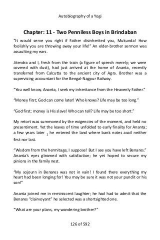 Autobiography of a Yogi
Chapter: 11 - Two Penniless Boys in Brindaban
“It would serve you right if Father disinherited you, Mukunda! How
foolishly you are throwing away your life!” An elder-brother sermon was
assaulting my ears.
Jitendra and I, fresh from the train (a figure of speech merely; we were
covered with dust), had just arrived at the home of Ananta, recently
transferred from Calcutta to the ancient city of Agra. Brother was a
supervising accountant for the Bengal-Nagpur Railway.
“You well know, Ananta, I seek my inheritance from the Heavenly Father.”
“Money first; God can come later! Who knows? Life may be too long.”
“God first; money is His slave! Who can tell? Life may be too short.”
My retort was summoned by the exigencies of the moment, and held no
presentiment. Yet the leaves of time unfolded to early finality for Ananta;
a few years later 1 he entered the land where bank notes avail neither
first nor last.
“Wisdom from the hermitage, I suppose! But I see you have left Benares.”
Ananta’s eyes gleamed with satisfaction; he yet hoped to secure my
pinions in the family nest.
“My sojourn in Benares was not in vain! I found there everything my
heart had been longing for! You may be sure it was not your pundit or his
son!”
Ananta joined me in reminiscent laughter; he had had to admit that the
Benares “clairvoyant” he selected was a shortsighted one.
“What are your plans, my wandering brother?”
126 of 592
 