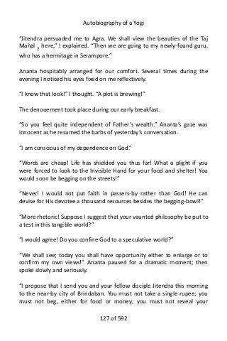 Autobiography of a Yogi
“Jitendra persuaded me to Agra. We shall view the beauties of the Taj
Mahal 2
here,” I explained. “Then we are going to my newly-found guru,
who has a hermitage in Serampore.”
Ananta hospitably arranged for our comfort. Several times during the
evening I noticed his eyes fixed on me reflectively.
“I know that look!” I thought. “A plot is brewing!”
The denouement took place during our early breakfast.
“So you feel quite independent of Father’s wealth.” Ananta’s gaze was
innocent as he resumed the barbs of yesterday’s conversation.
“I am conscious of my dependence on God.”
“Words are cheap! Life has shielded you thus far! What a plight if you
were forced to look to the Invisible Hand for your food and shelter! You
would soon be begging on the streets!”
“Never! I would not put faith in passers-by rather than God! He can
devise for His devotee a thousand resources besides the begging-bowl!”
“More rhetoric! Suppose I suggest that your vaunted philosophy be put to
a test in this tangible world?”
“I would agree! Do you confine God to a speculative world?”
“We shall see; today you shall have opportunity either to enlarge or to
confirm my own views!” Ananta paused for a dramatic moment; then
spoke slowly and seriously.
“I propose that I send you and your fellow disciple Jitendra this morning
to the near-by city of Brindaban. You must not take a single rupee; you
must not beg, either for food or money; you must not reveal your
127 of 592
 