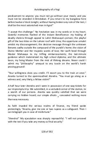Autobiography of a Yogi
predicament to anyone; you must not go without your meals; and you
must not be stranded in Brindaban. If you return to my bungalow here
before twelve o’clock tonight, without having broken any rule of the test, I
shall be the most astonished man in Agra!”
“I accept the challenge.” No hesitation was in my words or in my heart.
Grateful memories flashed of the Instant Beneficence: my healing of
deadly cholera through appeal to Lahiri Mahasaya’s picture; the playful
gift of the two kites on the Lahore roof with Uma; the opportune amulet
amidst my discouragement; the decisive message through the unknown
Benares sadhu outside the compound of the pundit’s home; the vision of
Divine Mother and Her majestic words of love; Her swift heed through
Master Mahasaya to my trifling embarrassments; the last-minute
guidance which materialized my high school diploma; and the ultimate
boon, my living Master from the mist of lifelong dreams. Never could I
admit my “philosophy” unequal to any tussle on the world’s harsh
proving ground!
“Your willingness does you credit. I’ll escort you to the train at once.”
Ananta turned to the openmouthed Jitendra. “You must go along as a
witness and, very likely, a fellow victim!”
A half hour later Jitendra and I were in possession of one-way tickets for
our impromptu trip. We submitted, in a secluded corner of the station, to
a search of our persons. Ananta was quickly satisfied that we were
carrying no hidden hoard; our simple dhotis 3
concealed nothing more
than was necessary.
As faith invaded the serious realms of finance, my friend spoke
protestingly. “Ananta, give me one or two rupees as a safeguard. Then I
can telegraph you in case of misfortune.”
“Jitendra!” My ejaculation was sharply reproachful. “I will not proceed
with the test if you take any money as final security.”
128 of 592
 