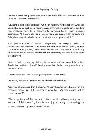 Autobiography of a Yogi
“There is something reassuring about the clink of coins.” Jitendra said no
more as I regarded him sternly.
“Mukunda, I am not heartless.” A hint of humility had crept into Ananta’s
voice. It may be that his conscience was smiting him; perhaps for sending
two insolvent boys to a strange city; perhaps for his own religious
skepticism. “If by any chance or grace you pass successfully through the
Brindaban ordeal, I shall ask you to initiate me as your disciple.”
This promise had a certain irregularity, in keeping with the
unconventional occasion. The eldest brother in an Indian family seldom
bows before his juniors; he receives respect and obedience second only
to a father. But no time remained for my comment; our train was at point
of departure.
Jitendra maintained a lugubrious silence as our train covered the miles.
Finally he bestirred himself; leaning over, he pinched me painfully at an
awkward spot.
“I see no sign that God is going to supply our next meal!”
“Be quiet, doubting Thomas; the Lord is working with us.”
“Can you also arrange that He hurry? Already I am famished merely at the
prospect before us. I left Benares to view the Taj’s mausoleum, not to
enter my own!”
“Cheer up, Jitendra! Are we not to have our first glimpse of the sacred
wonders of Brindaban? 4
I am in deep joy at thought of treading the
ground hallowed by feet of Lord Krishna.”
129 of 592
 