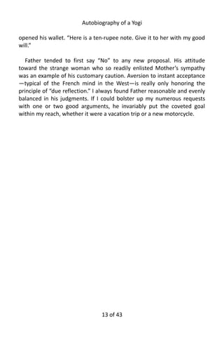 Autobiography of a Yogi
opened his wallet. “Here is a ten-rupee note. Give it to her with my good
will.”
Father tended to first say “No” to any new proposal. His attitude
toward the strange woman who so readily enlisted Mother’s sympathy
was an example of his customary caution. Aversion to instant acceptance
—typical of the French mind in the West—is really only honoring the
principle of “due reflection.” I always found Father reasonable and evenly
balanced in his judgments. If I could bolster up my numerous requests
with one or two good arguments, he invariably put the coveted goal
within my reach, whether it were a vacation trip or a new motorcycle.
13 of 592
 