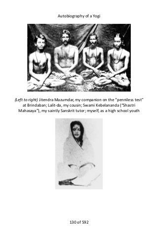 Autobiography of a Yogi
(Left to right) Jitendra Mazumdar, my companion on the “penniless test”
at Brindaban; Lalit-da, my cousin; Swami Kebelananda (“Shastri
Mahasaya”), my saintly Sanskrit tutor; myself, as a high school youth
130 of 592
 