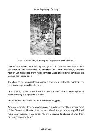 Autobiography of a Yogi
Ananda Moyi Ma, the Bengali “Joy-Permeated Mother.”
One of the caves occupied by Babaji in the Drongiri Mountains near
Ranikhet in the Himalayas. A grandson of Lahiri Mahasaya, Ananda
Mohan Lahiri (second from right, in white), and three other devotees are
visiting the sacred spot.
The door of our compartment opened; two men seated themselves. The
next train stop would be the last.
“Young lads, do you have friends in Brindaban?” The stranger opposite
me was taking a surprising interest.
“None of your business!” Rudely I averted my gaze.
“You are probably flying away from your families under the enchantment
of the Stealer of Hearts.5 I am of devotional temperament myself. I will
make it my positive duty to see that you receive food, and shelter from
this overpowering heat.”
131 of 592
 