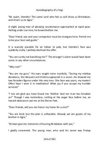 Autobiography of a Yogi
“Be quiet, Jitendra! The same Lord who fed us will show us Brindaban,
and return us to Agra.”
A slight young man of pleasing countenance approached at rapid pace.
Halting under our tree, he bowed before me.
“Dear friend, you and your companion must be strangers here. Permit me
to be your host and guide.”
It is scarcely possible for an Indian to pale, but Jitendra’s face was
suddenly sickly. I politely declined the offer.
“You are surely not banishing me?” The stranger’s alarm would have been
comic in any other circumstances.
“Why not?”
“You are my guru.” His eyes sought mine trustfully. “During my midday
devotions, the blessed Lord Krishna appeared in a vision. He showed me
two forsaken figures under this very tree. One face was yours, my master!
Often have I seen it in meditation! What joy if you accept my humble
services!”
“I too am glad you have found me. Neither God nor man has forsaken
us!” Though I was motionless, smiling at the eager face before me, an
inward obeisance cast me at the Divine Feet.
“Dear friends, will you not honor my home for a visit?”
“You are kind; but the plan is unfeasible. Already we are guests of my
brother in Agra.”
“At least give me memories of touring Brindaban with you.”
I gladly consented. The young man, who said his name was Pratap
134 of 592
 