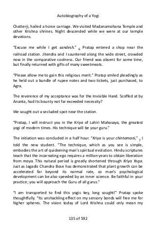 Autobiography of a Yogi
Chatterji, hailed a horse carriage. We visited Madanamohana Temple and
other Krishna shrines. Night descended while we were at our temple
devotions.
“Excuse me while I get sandesh.” 6 Pratap entered a shop near the
railroad station. Jitendra and I sauntered along the wide street, crowded
now in the comparative coolness. Our friend was absent for some time,
but finally returned with gifts of many sweetmeats.
“Please allow me to gain this religious merit.” Pratap smiled pleadingly as
he held out a bundle of rupee notes and two tickets, just purchased, to
Agra.
The reverence of my acceptance was for the Invisible Hand. Scoffed at by
Ananta, had Its bounty not far exceeded necessity?
We sought out a secluded spot near the station.
“Pratap, I will instruct you in the Kriya of Lahiri Mahasaya, the greatest
yogi of modern times. His technique will be your guru.”
The initiation was concluded in a half hour. “Kriya is your chintamani,” 7 I
told the new student. “The technique, which as you see is simple,
embodies the art of quickening man’s spiritual evolution. Hindu scriptures
teach that the incarnating ego requires a million years to obtain liberation
from maya. This natural period is greatly shortened through Kriya Yoga.
Just as Jagadis Chandra Bose has demonstrated that plant growth can be
accelerated far beyond its normal rate, so man’s psychological
development can be also speeded by an inner science. Be faithful in your
practice; you will approach the Guru of all gurus.”
“I am transported to find this yogic key, long sought!” Pratap spoke
thoughtfully. “Its unshackling effect on my sensory bonds will free me for
higher spheres. The vision today of Lord Krishna could only mean my
135 of 592
 