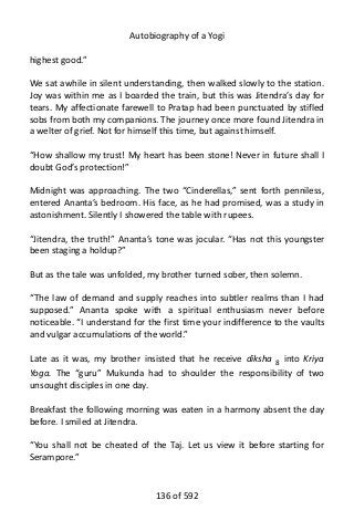 Autobiography of a Yogi
highest good.”
We sat awhile in silent understanding, then walked slowly to the station.
Joy was within me as I boarded the train, but this was Jitendra’s day for
tears. My affectionate farewell to Pratap had been punctuated by stifled
sobs from both my companions. The journey once more found Jitendra in
a welter of grief. Not for himself this time, but against himself.
“How shallow my trust! My heart has been stone! Never in future shall I
doubt God’s protection!”
Midnight was approaching. The two “Cinderellas,” sent forth penniless,
entered Ananta’s bedroom. His face, as he had promised, was a study in
astonishment. Silently I showered the table with rupees.
“Jitendra, the truth!” Ananta’s tone was jocular. “Has not this youngster
been staging a holdup?”
But as the tale was unfolded, my brother turned sober, then solemn.
“The law of demand and supply reaches into subtler realms than I had
supposed.” Ananta spoke with a spiritual enthusiasm never before
noticeable. “I understand for the first time your indifference to the vaults
and vulgar accumulations of the world.”
Late as it was, my brother insisted that he receive diksha 8
into Kriya
Yoga. The “guru” Mukunda had to shoulder the responsibility of two
unsought disciples in one day.
Breakfast the following morning was eaten in a harmony absent the day
before. I smiled at Jitendra.
“You shall not be cheated of the Taj. Let us view it before starting for
Serampore.”
136 of 592
 
