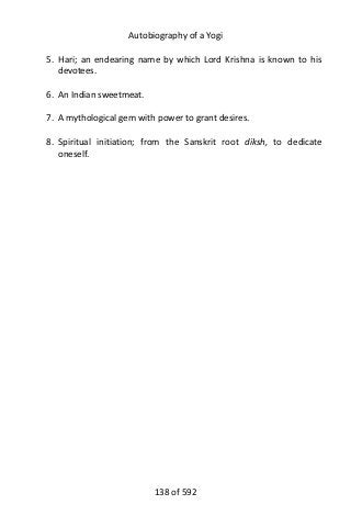 Autobiography of a Yogi
5. Hari; an endearing name by which Lord Krishna is known to his
devotees.
6. An Indian sweetmeat.
7. A mythological gem with power to grant desires.
8. Spiritual initiation; from the Sanskrit root diksh, to dedicate
oneself.
138 of 592
 