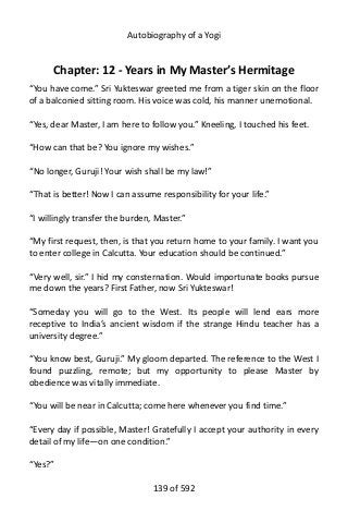 Autobiography of a Yogi
Chapter: 12 - Years in My Master’s Hermitage
“You have come.” Sri Yukteswar greeted me from a tiger skin on the floor
of a balconied sitting room. His voice was cold, his manner unemotional.
“Yes, dear Master, I am here to follow you.” Kneeling, I touched his feet.
“How can that be? You ignore my wishes.”
“No longer, Guruji! Your wish shall be my law!”
“That is better! Now I can assume responsibility for your life.”
“I willingly transfer the burden, Master.”
“My first request, then, is that you return home to your family. I want you
to enter college in Calcutta. Your education should be continued.”
“Very well, sir.” I hid my consternation. Would importunate books pursue
me down the years? First Father, now Sri Yukteswar!
“Someday you will go to the West. Its people will lend ears more
receptive to India’s ancient wisdom if the strange Hindu teacher has a
university degree.”
“You know best, Guruji.” My gloom departed. The reference to the West I
found puzzling, remote; but my opportunity to please Master by
obedience was vitally immediate.
“You will be near in Calcutta; come here whenever you find time.”
“Every day if possible, Master! Gratefully I accept your authority in every
detail of my life—on one condition.”
“Yes?”
139 of 592
 