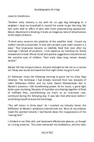 Autobiography of a Yogi
cease to trouble you.
“Another early memory is my wish for an ugly dog belonging to a
neighbor. I kept my household in turmoil for weeks to get that dog. My
ears were deaf to offers of pets with more prepossessing appearance.
Moral: Attachment is blinding; it lends an imaginary halo of attractiveness
to the object of desire.
“A third story concerns the plasticity of the youthful mind. I heard my
mother remark occasionally: ‘A man who accepts a job under anyone is a
slave.’ That impression became so indelibly fixed that even after my
marriage I refused all positions. I met expenses by investing my family
endowment in land. Moral: Good and positive suggestions should instruct
the sensitive ears of children. Their early ideas long remain sharply
etched.”
Master fell into tranquil silence. Around midnight he led me to a narrow
cot. Sleep was sound and sweet the first night under my guru’s roof.
Sri Yukteswar chose the following morning to grant me his Kriya Yoga
initiation. The technique I had already received from two disciples of
Lahiri Mahasaya—Father and my tutor, Swami Kebalananda—but in
Master’s presence I felt transforming power. At his touch, a great light
broke upon my being, like glory of countless suns blazing together. A flood
of ineffable bliss, overwhelming my heart to an innermost core,
continued during the following day. It was late that afternoon before I
could bring myself to leave the hermitage.
“You will return in thirty days.” As I reached my Calcutta home, the
fulfillment of Master’s prediction entered with me. None of my relatives
made the pointed remarks I had feared about the reappearance of the
“soaring bird.”
I climbed to my little attic and bestowed affectionate glances, as though
on a living presence. “You have witnessed my meditations, and the tears
142 of 592
 