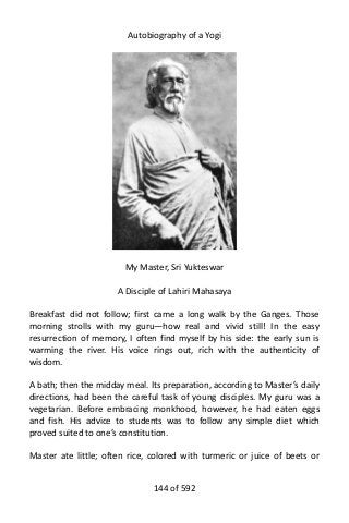 Autobiography of a Yogi
My Master, Sri Yukteswar
A Disciple of Lahiri Mahasaya
Breakfast did not follow; first came a long walk by the Ganges. Those
morning strolls with my guru—how real and vivid still! In the easy
resurrection of memory, I often find myself by his side: the early sun is
warming the river. His voice rings out, rich with the authenticity of
wisdom.
A bath; then the midday meal. Its preparation, according to Master’s daily
directions, had been the careful task of young disciples. My guru was a
vegetarian. Before embracing monkhood, however, he had eaten eggs
and fish. His advice to students was to follow any simple diet which
proved suited to one’s constitution.
Master ate little; often rice, colored with turmeric or juice of beets or
144 of 592
 