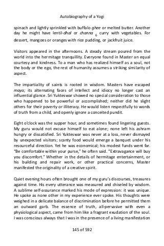 Autobiography of a Yogi
spinach and lightly sprinkled with buffalo ghee or melted butter. Another
day he might have lentil-dhal or channa 6
curry with vegetables. For
dessert, mangoes or oranges with rice pudding, or jackfruit juice.
Visitors appeared in the afternoons. A steady stream poured from the
world into the hermitage tranquillity. Everyone found in Master an equal
courtesy and kindness. To a man who has realized himself as a soul, not
the body or the ego, the rest of humanity assumes a striking similarity of
aspect.
The impartiality of saints is rooted in wisdom. Masters have escaped
maya; its alternating faces of intellect and idiocy no longer cast an
influential glance. Sri Yukteswar showed no special consideration to those
who happened to be powerful or accomplished; neither did he slight
others for their poverty or illiteracy. He would listen respectfully to words
of truth from a child, and openly ignore a conceited pundit.
Eight o’clock was the supper hour, and sometimes found lingering guests.
My guru would not excuse himself to eat alone; none left his ashram
hungry or dissatisfied. Sri Yukteswar was never at a loss, never dismayed
by unexpected visitors; scanty food would emerge a banquet under his
resourceful direction. Yet he was economical; his modest funds went far.
“Be comfortable within your purse,” he often said. “Extravagance will buy
you discomfort.” Whether in the details of hermitage entertainment, or
his building and repair work, or other practical concerns, Master
manifested the originality of a creative spirit.
Quiet evening hours often brought one of my guru’s discourses, treasures
against time. His every utterance was measured and chiseled by wisdom.
A sublime self-assurance marked his mode of expression: it was unique.
He spoke as none other in my experience ever spoke. His thoughts were
weighed in a delicate balance of discrimination before he permitted them
an outward garb. The essence of truth, all-pervasive with even a
physiological aspect, came from him like a fragrant exudation of the soul.
I was conscious always that I was in the presence of a living manifestation
145 of 592
 