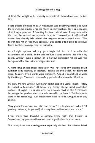 Autobiography of a Yogi
of God. The weight of his divinity automatically bowed my head before
him.
If late guests detected that Sri Yukteswar was becoming engrossed with
the Infinite, he quickly engaged them in conversation. He was incapable
of striking a pose, or of flaunting his inner withdrawal. Always one with
the Lord, he needed no separate time for communion. A self-realized
master has already left behind the stepping stone of meditation. “The
flower falls when the fruit appears.” But saints often cling to spiritual
forms for the encouragement of disciples.
As midnight approached, my guru might fall into a doze with the
naturalness of a child. There was no fuss about bedding. He often lay
down, without even a pillow, on a narrow davenport which was the
background for his customary tiger-skin seat.
A night-long philosophical discussion was not rare; any disciple could
summon it by intensity of interest. I felt no tiredness then, no desire for
sleep; Master’s living words were sufficient. “Oh, it is dawn! Let us walk
by the Ganges.” So ended many of my periods of nocturnal edification.
My early months with Sri Yukteswar culminated in a useful lesson—“How
to Outwit a Mosquito.” At home my family always used protective
curtains at night. I was dismayed to discover that in the Serampore
hermitage this prudent custom was honored in the breach. Yet the insects
were in full residency; I was bitten from head to foot. My guru took pity
on me.
“Buy yourself a curtain, and also one for me.” He laughed and added, “If
you buy only one, for yourself, all mosquitoes will concentrate on me!”
I was more than thankful to comply. Every night that I spent in
Serampore, my guru would ask me to arrange the bedtime curtains.
The mosquitoes one evening were especially virulent. But Master failed
146 of 592
 