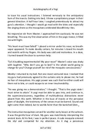 Autobiography of a Yogi
to issue his usual instructions. I listened nervously to the anticipatory
hum of the insects. Getting into bed, I threw a propitiatory prayer in their
general direction. A half hour later, I coughed pretentiously to attract my
guru’s attention. I thought I would go mad with the bites and especially
the singing drone as the mosquitoes celebrated bloodthirsty rites.
No responsive stir from Master; I approached him cautiously. He was not
breathing. This was my first observation of him in the yogic trance; it filled
me with fright.
“His heart must have failed!” I placed a mirror under his nose; no breath-
vapor appeared. To make doubly certain, for minutes I closed his mouth
and nostrils with my fingers. His body was cold and motionless. In a daze,
I turned toward the door to summon help.
“So! A budding experimentalist! My poor nose!” Master’s voice was shaky
with laughter. “Why don’t you go to bed? Is the whole world going to
change for you? Change yourself: be rid of the mosquito consciousness.”
Meekly I returned to my bed. Not one insect ventured near. I realized that
my guru had previously agreed to the curtains only to please me; he had
no fear of mosquitoes. His yogic power was such that he either could will
them not to bite, or could escape to an inner invulnerability.
“He was giving me a demonstration,” I thought. “That is the yogic state I
must strive to attain.” A yogi must be able to pass into, and continue in,
the superconsciousness, regardless of multitudinous distractions never
absent from this earth. Whether in the buzz of insects or the pervasive
glare of daylight, the testimony of the senses must be barred. Sound and
sight come then indeed, but to worlds fairer than the banished Eden.7
The instructive mosquitoes served for another early lesson at the ashram.
It was the gentle hour of dusk. My guru was matchlessly interpreting the
ancient texts. At his feet, I was in perfect peace. A rude mosquito entered
the idyl and competed for my attention. As it dug a poisonous
147 of 592
 