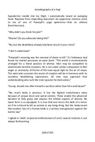 Autobiography of a Yogi
hypodermic needle into my thigh, I automatically raised an avenging
hand. Reprieve from impending execution! An opportune memory came
to me of one of Patanjali’s yoga aphorisms—that on ahimsa
(harmlessness).
“Why didn’t you finish the job?”
“Master! Do you advocate taking life?”
“No; but the deathblow already had been struck in your mind.”
“I don’t understand.”
“Patanjali’s meaning was the removal of desire to kill.” Sri Yukteswar had
found my mental processes an open book. “This world is inconveniently
arranged for a literal practice of ahimsa. Man may be compelled to
exterminate harmful creatures. He is not under similar compulsion to feel
anger or animosity. All forms of life have equal right to the air of maya.
The saint who uncovers the secret of creation will be in harmony with its
countless bewildering expressions. All men may approach that
understanding who curb the inner passion for destruction.”
“Guruji, should one offer himself a sacrifice rather than kill a wild beast?”
“No; man’s body is precious. It has the highest evolutionary value
because of unique brain and spinal centers. These enable the advanced
devotee to fully grasp and express the loftiest aspects of divinity. No
lower form is so equipped. It is true that one incurs the debt of a minor
sin if he is forced to kill an animal or any living thing. But the Vedas teach
that wanton loss of a human body is a serious transgression against the
karmic law.”
I sighed in relief; scriptural reinforcement of one’s natural instincts is not
always forthcoming.
148 of 592
 