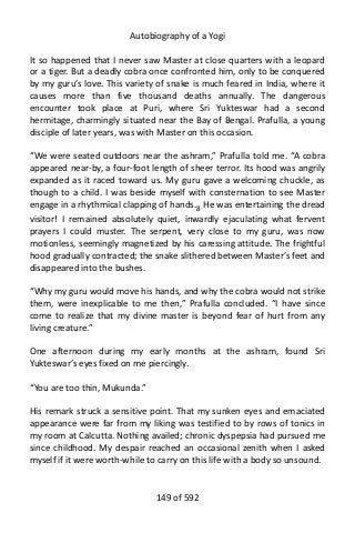 Autobiography of a Yogi
It so happened that I never saw Master at close quarters with a leopard
or a tiger. But a deadly cobra once confronted him, only to be conquered
by my guru’s love. This variety of snake is much feared in India, where it
causes more than five thousand deaths annually. The dangerous
encounter took place at Puri, where Sri Yukteswar had a second
hermitage, charmingly situated near the Bay of Bengal. Prafulla, a young
disciple of later years, was with Master on this occasion.
“We were seated outdoors near the ashram,” Prafulla told me. “A cobra
appeared near-by, a four-foot length of sheer terror. Its hood was angrily
expanded as it raced toward us. My guru gave a welcoming chuckle, as
though to a child. I was beside myself with consternation to see Master
engage in a rhythmical clapping of hands.8
He was entertaining the dread
visitor! I remained absolutely quiet, inwardly ejaculating what fervent
prayers I could muster. The serpent, very close to my guru, was now
motionless, seemingly magnetized by his caressing attitude. The frightful
hood gradually contracted; the snake slithered between Master’s feet and
disappeared into the bushes.
“Why my guru would move his hands, and why the cobra would not strike
them, were inexplicable to me then,” Prafulla concluded. “I have since
come to realize that my divine master is beyond fear of hurt from any
living creature.”
One afternoon during my early months at the ashram, found Sri
Yukteswar’s eyes fixed on me piercingly.
“You are too thin, Mukunda.”
His remark struck a sensitive point. That my sunken eyes and emaciated
appearance were far from my liking was testified to by rows of tonics in
my room at Calcutta. Nothing availed; chronic dyspepsia had pursued me
since childhood. My despair reached an occasional zenith when I asked
myself if it were worth-while to carry on this life with a body so unsound.
149 of 592
 