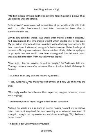 Autobiography of a Yogi
“Medicines have limitations; the creative life-force has none. Believe that:
you shall be well and strong.”
Sri Yukteswar’s words aroused a conviction of personally-applicable truth
which no other healer—and I had tried many!—had been able to
summon within me.
Day by day, behold! I waxed. Two weeks after Master’s hidden blessing, I
had accumulated the invigorating weight which eluded me in the past.
My persistent stomach ailments vanished with a lifelong permanency. On
later occasions I witnessed my guru’s instantaneous divine healings of
persons suffering from ominous disease—tuberculosis, diabetes, epilepsy,
or paralysis. Not one could have been more grateful for his cure than I
was at sudden freedom from my cadaverous aspect.
“Years ago, I too was anxious to put on weight,” Sri Yukteswar told me.
“During convalescence after a severe illness, I visited Lahiri Mahasaya in
Benares.
“‘Sir, I have been very sick and lost many pounds.’
“‘I see, Yukteswar,9
you made yourself unwell, and now you think you are
thin.’
“This reply was far from the one I had expected; my guru, however, added
encouragingly:
“‘Let me see; I am sure you ought to feel better tomorrow.’
“Taking his words as a gesture of secret healing toward my receptive
mind, I was not surprised the next morning at a welcome accession of
strength. I sought out my master and exclaimed exultingly, ‘Sir, I feel much
better today.’
“‘Indeed! Today you invigorate yourself.’
150 of 592
 
