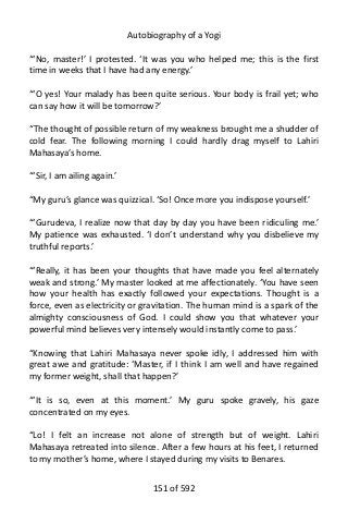 Autobiography of a Yogi
“‘No, master!’ I protested. ‘It was you who helped me; this is the first
time in weeks that I have had any energy.’
“‘O yes! Your malady has been quite serious. Your body is frail yet; who
can say how it will be tomorrow?’
“The thought of possible return of my weakness brought me a shudder of
cold fear. The following morning I could hardly drag myself to Lahiri
Mahasaya’s home.
“‘Sir, I am ailing again.’
“My guru’s glance was quizzical. ‘So! Once more you indispose yourself.’
“‘Gurudeva, I realize now that day by day you have been ridiculing me.’
My patience was exhausted. ‘I don’t understand why you disbelieve my
truthful reports.’
“‘Really, it has been your thoughts that have made you feel alternately
weak and strong.’ My master looked at me affectionately. ‘You have seen
how your health has exactly followed your expectations. Thought is a
force, even as electricity or gravitation. The human mind is a spark of the
almighty consciousness of God. I could show you that whatever your
powerful mind believes very intensely would instantly come to pass.’
“Knowing that Lahiri Mahasaya never spoke idly, I addressed him with
great awe and gratitude: ‘Master, if I think I am well and have regained
my former weight, shall that happen?’
“‘It is so, even at this moment.’ My guru spoke gravely, his gaze
concentrated on my eyes.
“Lo! I felt an increase not alone of strength but of weight. Lahiri
Mahasaya retreated into silence. After a few hours at his feet, I returned
to my mother’s home, where I stayed during my visits to Benares.
151 of 592
 