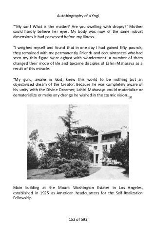 Autobiography of a Yogi
“‘My son! What is the matter? Are you swelling with dropsy?’ Mother
could hardly believe her eyes. My body was now of the same robust
dimensions it had possessed before my illness.
“I weighed myself and found that in one day I had gained fifty pounds;
they remained with me permanently. Friends and acquaintances who had
seen my thin figure were aghast with wonderment. A number of them
changed their mode of life and became disciples of Lahiri Mahasaya as a
result of this miracle.
“My guru, awake in God, knew this world to be nothing but an
objectivized dream of the Creator. Because he was completely aware of
his unity with the Divine Dreamer, Lahiri Mahasaya could materialize or
dematerialize or make any change he wished in the cosmic vision.10
Main building at the Mount Washington Estates in Los Angeles,
established in 1925 as American headquarters for the Self-Realization
Fellowship
152 of 592
 
