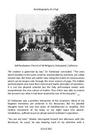 Autobiography of a Yogi
Self-Realization Church of All Religions, Hollywood, California
“All creation is governed by law,” Sri Yukteswar concluded. “The ones
which manifest in the outer universe, discoverable by scientists, are called
natural laws. But there are subtler laws ruling the realms of consciousness
which can be known only through the inner science of yoga. The hidden
spiritual planes also have their natural and lawful principles of operation.
It is not the physical scientist but the fully self-realized master who
comprehends the true nature of matter. Thus Christ was able to restore
the servant’s ear after it had been severed by one of the disciples.” 11
Sri Yukteswar was a peerless interpreter of the scriptures. Many of my
happiest memories are centered in his discourses. But his jeweled
thoughts were not cast into ashes of heedlessness or stupidity. One
restless movement of my body, or my slight lapse into absent-
mindedness, sufficed to put an abrupt period to Master’s exposition.
“You are not here.” Master interrupted himself one afternoon with this
disclosure. As usual, he was keeping track of my attention with a
153 of 592
 