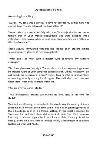 Autobiography of a Yogi
devastating immediacy.
“Guruji!” My tone was a protest. “I have not stirred; my eyelids have not
moved; I can repeat each word you have uttered!”
“Nevertheless you were not fully with me. Your objection forces me to
remark that in your mental background you were creating three
institutions. One was a sylvan retreat on a plain, another on a hilltop, a
third by the ocean.”
Those vaguely formulated thoughts had indeed been present almost
subconsciously. I glanced at him apologetically.
“What can I do with such a master, who penetrates my random
musings?”
“You have given me that right. The subtle truths I am expounding cannot
be grasped without your complete concentration. Unless necessary I do
not invade the seclusion of others’ minds. Man has the natural privilege
of roaming secretly among his thoughts. The unbidden Lord does not
enter there; neither do I venture intrusion.”
“You are ever welcome, Master!”
“Your architectural dreams will materialize later. Now is the time for
study!”
Thus incidentally my guru revealed in his simple way the coming of three
great events in my life. Since early youth I had had enigmatic glimpses of
three buildings, each in a different setting. In the exact sequence Sri
Yukteswar had indicated, these visions took ultimate form. First came my
founding of a boys’ yoga school on a Ranchi plain, then my American
headquarters on a Los Angeles hilltop, finally a hermitage in southern
California by the vast Pacific.
154 of 592
 