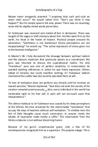Autobiography of a Yogi
Master never arrogantly asserted: “I prophesy that such and such an
event shall occur!” He would rather hint: “Don’t you think it may
happen?” But his simple speech hid vatic power. There was no recanting;
never did his slightly veiled words prove false.
Sri Yukteswar was reserved and matter-of-fact in demeanor. There was
naught of the vague or daft visionary about him. His feet were firm on the
earth, his head in the haven of heaven. Practical people aroused his
admiration. “Saintliness is not dumbness! Divine perceptions are not
incapacitating!” he would say. “The active expression of virtue gives rise
to the keenest intelligence.”
In Master’s life I fully discovered the cleavage between spiritual realism
and the obscure mysticism that spuriously passes as a counterpart. My
guru was reluctant to discuss the superphysical realms. His only
“marvelous” aura was one of perfect simplicity. In conversation he
avoided startling references; in action he was freely expressive. Others
talked of miracles but could manifest nothing; Sri Yukteswar seldom
mentioned the subtle laws but secretly operated them at will.
“A man of realization does not perform any miracle until he receives an
inward sanction,” Master explained. “God does not wish the secrets of His
creation revealed promiscuously.12
Also, every individual in the world has
inalienable right to his free will. A saint will not encroach upon that
independence.”
The silence habitual to Sri Yukteswar was caused by his deep perceptions
of the Infinite. No time remained for the interminable “revelations” that
occupy the days of teachers without self-realization. “In shallow men the
fish of little thoughts cause much commotion. In oceanic minds the
whales of inspiration make hardly a ruffle.” This observation from the
Hindu scriptures is not without discerning humor.
Because of my guru’s unspectacular guise, only a few of his
contemporaries recognized him as a superman. The popular adage: “He is
155 of 592
 