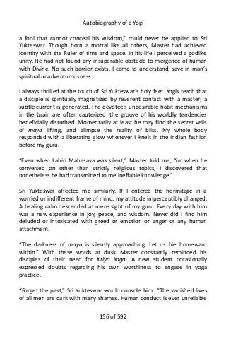 Autobiography of a Yogi
a fool that cannot conceal his wisdom,” could never be applied to Sri
Yukteswar. Though born a mortal like all others, Master had achieved
identity with the Ruler of time and space. In his life I perceived a godlike
unity. He had not found any insuperable obstacle to mergence of human
with Divine. No such barrier exists, I came to understand, save in man’s
spiritual unadventurousness.
I always thrilled at the touch of Sri Yukteswar’s holy feet. Yogis teach that
a disciple is spiritually magnetized by reverent contact with a master; a
subtle current is generated. The devotee’s undesirable habit-mechanisms
in the brain are often cauterized; the groove of his worldly tendencies
beneficially disturbed. Momentarily at least he may find the secret veils
of maya lifting, and glimpse the reality of bliss. My whole body
responded with a liberating glow whenever I knelt in the Indian fashion
before my guru.
“Even when Lahiri Mahasaya was silent,” Master told me, “or when he
conversed on other than strictly religious topics, I discovered that
nonetheless he had transmitted to me ineffable knowledge.”
Sri Yukteswar affected me similarly. If I entered the hermitage in a
worried or indifferent frame of mind, my attitude imperceptibly changed.
A healing calm descended at mere sight of my guru. Every day with him
was a new experience in joy, peace, and wisdom. Never did I find him
deluded or intoxicated with greed or emotion or anger or any human
attachment.
“The darkness of maya is silently approaching. Let us hie homeward
within.” With these words at dusk Master constantly reminded his
disciples of their need for Kriya Yoga. A new student occasionally
expressed doubts regarding his own worthiness to engage in yoga
practice.
“Forget the past,” Sri Yukteswar would console him. “The vanished lives
of all men are dark with many shames. Human conduct is ever unreliable
156 of 592
 