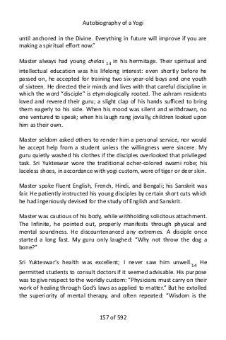 Autobiography of a Yogi
until anchored in the Divine. Everything in future will improve if you are
making a spiritual effort now.”
Master always had young chelas 13 in his hermitage. Their spiritual and
intellectual education was his lifelong interest: even shortly before he
passed on, he accepted for training two six-year-old boys and one youth
of sixteen. He directed their minds and lives with that careful discipline in
which the word “disciple” is etymologically rooted. The ashram residents
loved and revered their guru; a slight clap of his hands sufficed to bring
them eagerly to his side. When his mood was silent and withdrawn, no
one ventured to speak; when his laugh rang jovially, children looked upon
him as their own.
Master seldom asked others to render him a personal service, nor would
he accept help from a student unless the willingness were sincere. My
guru quietly washed his clothes if the disciples overlooked that privileged
task. Sri Yukteswar wore the traditional ocher-colored swami robe; his
laceless shoes, in accordance with yogi custom, were of tiger or deer skin.
Master spoke fluent English, French, Hindi, and Bengali; his Sanskrit was
fair. He patiently instructed his young disciples by certain short cuts which
he had ingeniously devised for the study of English and Sanskrit.
Master was cautious of his body, while withholding solicitous attachment.
The Infinite, he pointed out, properly manifests through physical and
mental soundness. He discountenanced any extremes. A disciple once
started a long fast. My guru only laughed: “Why not throw the dog a
bone?”
Sri Yukteswar’s health was excellent; I never saw him unwell.14
He
permitted students to consult doctors if it seemed advisable. His purpose
was to give respect to the worldly custom: “Physicians must carry on their
work of healing through God’s laws as applied to matter.” But he extolled
the superiority of mental therapy, and often repeated: “Wisdom is the
157 of 592
 