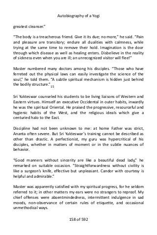 Autobiography of a Yogi
greatest cleanser.”
“The body is a treacherous friend. Give it its due; no more,” he said. “Pain
and pleasure are transitory; endure all dualities with calmness, while
trying at the same time to remove their hold. Imagination is the door
through which disease as well as healing enters. Disbelieve in the reality
of sickness even when you are ill; an unrecognized visitor will flee!”
Master numbered many doctors among his disciples. “Those who have
ferreted out the physical laws can easily investigate the science of the
soul,” he told them. “A subtle spiritual mechanism is hidden just behind
the bodily structure.”15
Sri Yukteswar counseled his students to be living liaisons of Western and
Eastern virtues. Himself an executive Occidental in outer habits, inwardly
he was the spiritual Oriental. He praised the progressive, resourceful and
hygienic habits of the West, and the religious ideals which give a
centuried halo to the East.
Discipline had not been unknown to me: at home Father was strict,
Ananta often severe. But Sri Yukteswar’s training cannot be described as
other than drastic. A perfectionist, my guru was hypercritical of his
disciples, whether in matters of moment or in the subtle nuances of
behavior.
“Good manners without sincerity are like a beautiful dead lady,” he
remarked on suitable occasion. “Straightforwardness without civility is
like a surgeon’s knife, effective but unpleasant. Candor with courtesy is
helpful and admirable.”
Master was apparently satisfied with my spiritual progress, for he seldom
referred to it; in other matters my ears were no strangers to reproof. My
chief offenses were absentmindedness, intermittent indulgence in sad
moods, non-observance of certain rules of etiquette, and occasional
unmethodical ways.
158 of 592
 