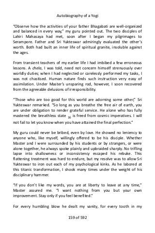 Autobiography of a Yogi
“Observe how the activities of your father Bhagabati are well-organized
and balanced in every way,” my guru pointed out. The two disciples of
Lahiri Mahasaya had met, soon after I began my pilgrimages to
Serampore. Father and Sri Yukteswar admiringly evaluated the other’s
worth. Both had built an inner life of spiritual granite, insoluble against
the ages.
From transient teachers of my earlier life I had imbibed a few erroneous
lessons. A chela, I was told, need not concern himself strenuously over
worldly duties; when I had neglected or carelessly performed my tasks, I
was not chastised. Human nature finds such instruction very easy of
assimilation. Under Master’s unsparing rod, however, I soon recovered
from the agreeable delusions of irresponsibility.
“Those who are too good for this world are adorning some other,” Sri
Yukteswar remarked. “So long as you breathe the free air of earth, you
are under obligation to render grateful service. He alone who has fully
mastered the breathless state 16
is freed from cosmic imperatives. I will
not fail to let you know when you have attained the final perfection.”
My guru could never be bribed, even by love. He showed no leniency to
anyone who, like myself, willingly offered to be his disciple. Whether
Master and I were surrounded by his students or by strangers, or were
alone together, he always spoke plainly and upbraided sharply. No trifling
lapse into shallowness or inconsistency escaped his rebuke. This
flattening treatment was hard to endure, but my resolve was to allow Sri
Yukteswar to iron out each of my psychological kinks. As he labored at
this titanic transformation, I shook many times under the weight of his
disciplinary hammer.
“If you don’t like my words, you are at liberty to leave at any time,”
Master assured me. “I want nothing from you but your own
improvement. Stay only if you feel benefited.”
For every humbling blow he dealt my vanity, for every tooth in my
159 of 592
 